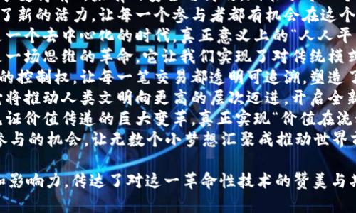 区块链作为一项颠覆性的技术，正在改变我们对数据、交易和信任的理解。以下是一些赞美区块链革命的句子：

1. 区块链是信息时代的一次伟大革命，它让我们重新定义了信任与透明的概念。
2. 在区块链的世界里，每一笔交易都被公正地记录，无需中介，真正实现了数字时代的民主化。
3. 区块链使得数据的保护和共享变得前所未有的安全与高效，赋能了每一个个人与组织。
4. 区块链技术为全球经济注入了新的活力，让每一个参与者都有机会在这个公平的生态中获得利益。
5. 在区块链的推动下，未来将是一个去中心化的时代，真正意义上的“人人平等”正在成为现实。
6. 区块链不仅是一种技术，更是一场思维的革命，它让我们实现了对传统模式的重新思考。
7. 区块链赋予了人们前所未有的控制权，让每一笔交易都透明可追溯，塑造了一个可信赖的数字环境。
8. 区块链是现代社会的基石，它将推动人类文明向更高的层次迈进，开启全新的发展篇章。
9. 在区块链的引领下，我们将见证价值传递的巨大变革，真正实现“价值在流动”。
10. 区块链为每一个人创造了参与的机会，让无数个小梦想汇聚成推动世界前进的大力量。

这些句子展示了区块链的潜力和影响力，传达了对这一革命性技术的赞美与期待。